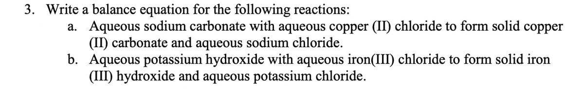 3. Write a balance equation for the following reactions:
a. Aqueous sodium carbonate with aqueous copper (II) chloride to form solid copper
(II) carbonate and aqueous sodium chloride.
b. Aqueous potassium hydroxide with aqueous iron(III) chloride to form solid iron
(III) hydroxide and aqueous potassium chloride.