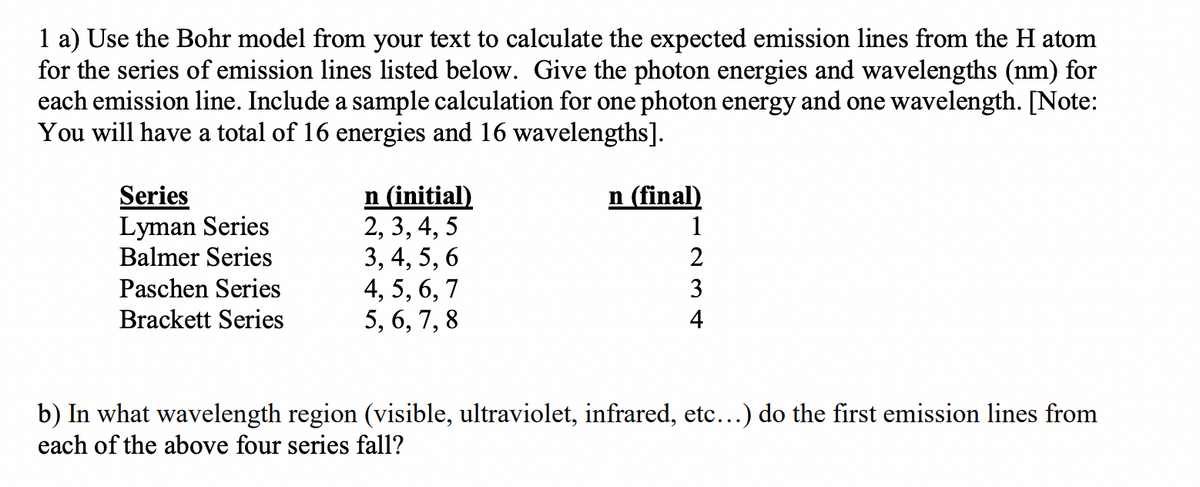 1 a) Use the Bohr model from your text to calculate the expected emission lines from the H atom
for the series of emission lines listed below. Give the photon energies and wavelengths (nm) for
each emission line. Include a sample calculation for one photon energy and one wavelength. [Note:
You will have a total of 16 energies and 16 wavelengths].
Series
Lyman Series
Balmer Series
Paschen Series
Brackett Series
n (initial)
2, 3, 4, 5
3, 4, 5, 6
4, 5, 6, 7
5, 6, 7, 8
n (final)
1
2
3
4
b) In what wavelength region (visible, ultraviolet, infrared, etc...) do the first emission lines from
each of the above four series fall?