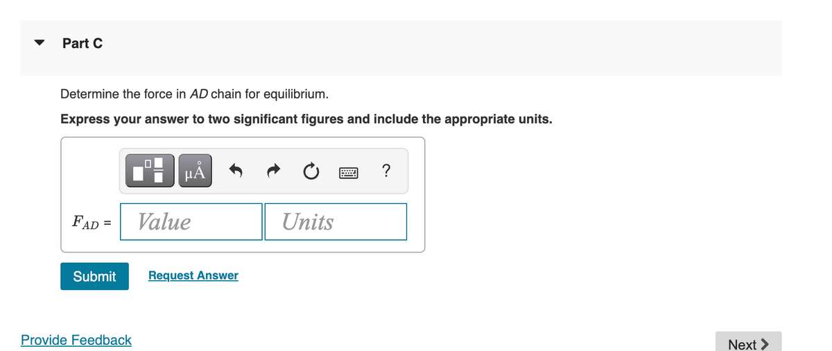 Part C
Determine the force in AD chain for equilibrium.
Express your answer to two significant figures and include the appropriate units.
FAD =
Submit
Provide Feedback
■
µÅ
Value
Request Answer
Units
?
Next >