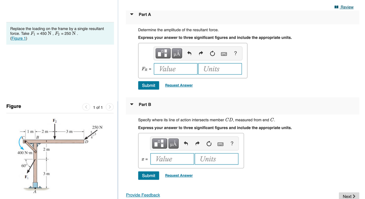 Replace the loading on the frame by a single resultant
force. Take F₁ = 450 N, F₂ = 250 N.
(Figure 1)
Figure
1m 2m
400 N-m
60°
F₁
B
2m
3 m
F₂
+
-3 m
1 of 1 >
250 N
Part A
Determine the amplitude of the resultant force.
Express your answer to three significant figures and include the appropriate units.
FR =
Submit
Part B
x =
Submit
0
Value
0
μÀ
Specify where its line of action intersects member CD, measured from end C.
Express your answer to three significant figures and include the appropriate units.
Provide Feedback
Request Answer
Value
MÅ
Units
Request Answer
Units
?
?
Review
Next >