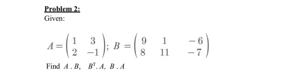 Problem 2:
Given:
1
3
2 -1
Find A.B, BT. A, B.A
A =
B =
9
8
1
11
6
-7