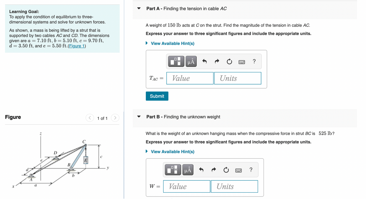 Learning Goal:
To apply the condition of equilibrium to three-
dimensional systems and solve for unknown forces.
As shown, a mass is being lifted by a strut that is
supported by two cables AC and CD. The dimensions
given are a = 7.10 ft, b: 5.10 ft, c = 9.70 ft,
d = 3.50 ft, and e = 5.50 ft. (Figure 1)
-
Figure
X
a
B
E
1 of 1
Part A - Finding the tension in cable AC
A weight of 150 lb acts at C on the strut. Find the magnitude of the tension in cable AC.
Express your answer to three significant figures and include the appropriate units.
View Available Hint(s)
TAC
Submit
W =
Value
Part B - Finding the unknown weight
||
μĂ
What is the weight of an unknown hanging mass when the compressive force in strut BC is 525 lb?
Express your swer to three significant figures and include the appropriate units.
► View Available Hint(s)
☐
Units
µÅ
Value
Units
wwwwww
?
?