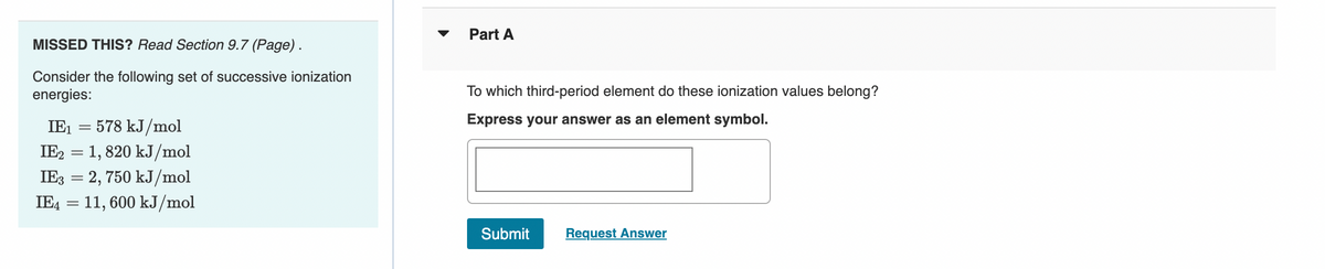 MISSED THIS? Read Section 9.7 (Page).
Consider the following set of successive ionization
energies:
IE₁
578 kJ/mol
IE2 = 1, 820 kJ/mol
IE3 = 2, 750 kJ/mol
IE4
11,600 kJ/mol
=
=
Part A
To which third-period element do these ionization values belong?
Express your answer as an element symbol.
Submit
Request Answer
