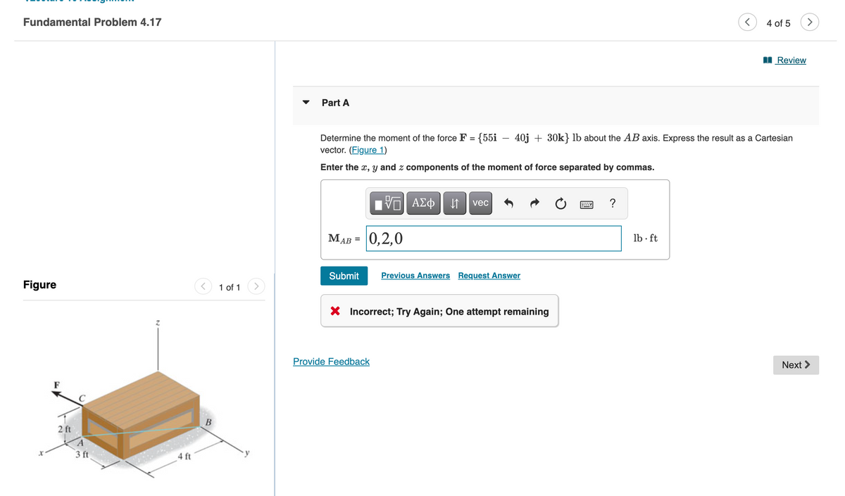 Fundamental Problem 4.17
Figure
2 ft
A
3 ft
4 ft
B
1 of 1
Part A
Determine the moment of the force F = {55i − 40j + 30k} lb about the AB axis. Express the result as a Cartesian
vector. (Figure 1)
Enter the x, y and z components of the moment of force separated by commas.
VE ΑΣΦ ↓↑ vec
MAB = 0,2,0
Submit Previous Answers Request Answer
X Incorrect; Try Again; One attempt remaining
Provide Feedback
?
4 of 5
lb. ft
Review
Next >