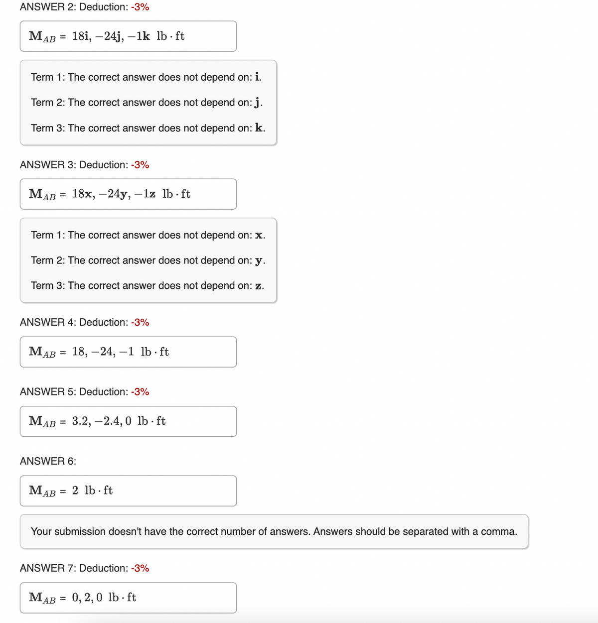 ANSWER 2: Deduction: -3%
MAB
Term 1: The correct answer does not depend on: i.
Term 2: The correct answer does not depend on: j.
Term 3: The correct answer does not depend on: k.
MA
=
ANSWER 3: Deduction: -3%
AB
=
18i, -24j, -1k lb ft
Term 1: The correct answer does not depend on: x.
Term 2: The correct answer does not depend on: y.
Term 3: The correct answer does not depend on: z.
ANSWER 4: Deduction: -3%
18x, -24y, -1z lb ft
MAB = 18, -24, -1 lb. ft
MAB
ANSWER 5: Deduction: -3%
MAB = 3.2,-2.4,0 lb-ft
ANSWER 6:
=
MAB =
2 lb ft
Your submission doesn't have the correct number of answers. Answers should be separated with a comma.
ANSWER 7: Deduction: -3%
0,2,0 lb-ft