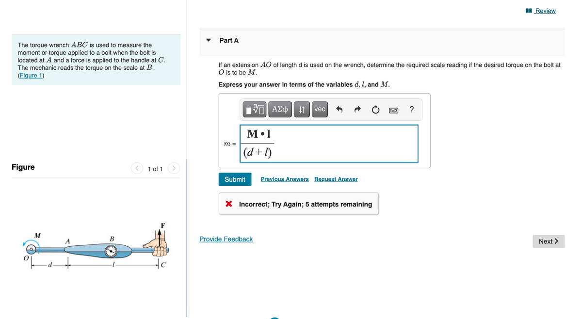 The torque wrench ABC is used to measure the
moment or torque applied to a bolt when the bolt is
located at A and a force is applied to the handle at C.
The mechanic reads the torque on the scale at B.
(Figure 1)
Figure
M
24a-
B
1 of 1 >
c
Part A
If an extension AO of length d is used on the wrench, determine the required scale reading if the desired torque on the bolt at
O is to be M.
Express your answer in terms of the variables d, 1, and M.
m =
VE ΑΣΦ
M.1
(d+l)
↓↑
Provide Feedback
vec
Submit Previous Answers Request Answer
X Incorrect; Try Again; 5 attempts remaining
Review
?
Next >