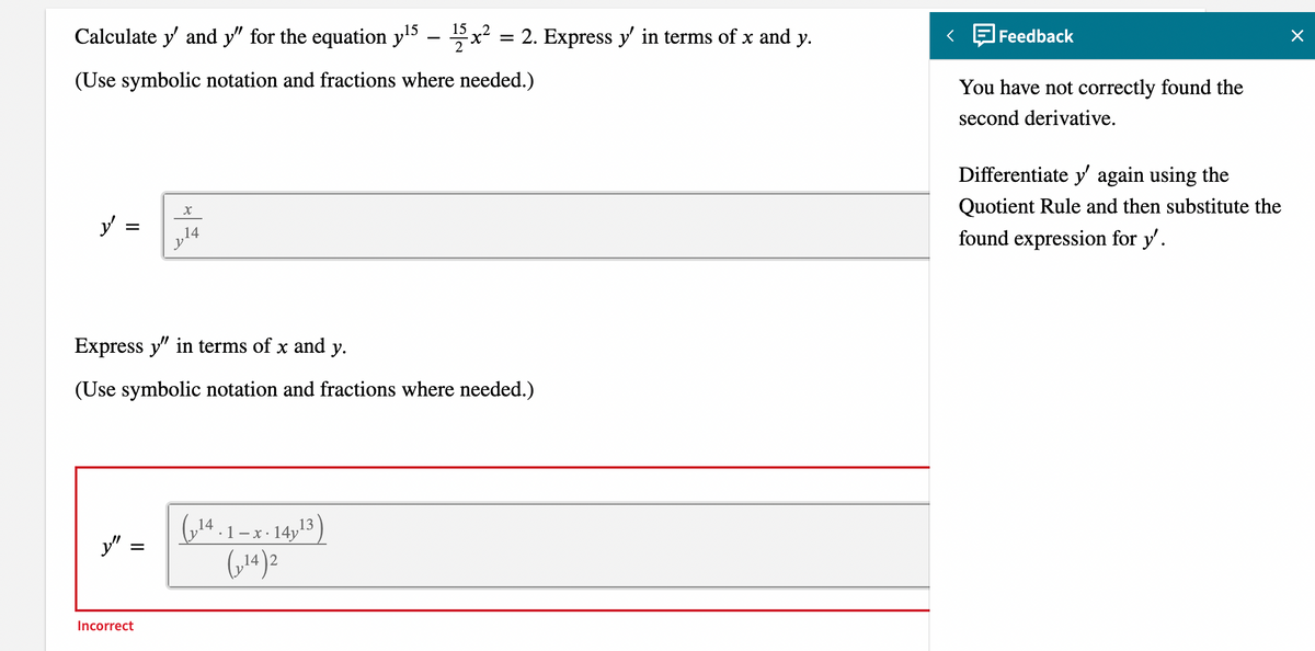 15
15
Calculate y' and y" for the equation y¹5 ²x² = 2. Express y' in terms of x and y.
2
(Use symbolic notation and fractions where needed.)
y =
Express y" in terms of x and y.
(Use symbolic notation and fractions where needed.)
y"
=
X
14
Incorrect
(14.1-x-1413)
(₁14)2
<
Feedback
You have not correctly found the
second derivative.
Differentiate y' again using the
Quotient Rule and then substitute the
found expression for y'.
X