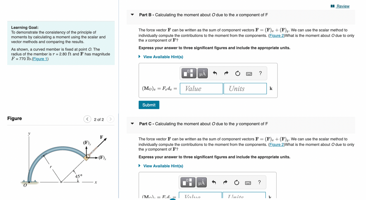 Learning Goal:
To demonstrate the consistency of the principle of
moments by calculating a moment using the scalar and
vector methods and comparing the results.
As shown, a curved member is fixed at point O. The
radius of the member is r = 2.80 ft and F has magnitude
F = 770 lb. (Figure 1)
Figure
y
<
45°
2 of 2
پر
X
F
Part B - Calculating the moment about O due to the x component of F
-
x
The force vector F can be written as the sum of component vectors F (F) + (F)y. We can use the scalar method to
individually compute the contributions to the moment from the components. (Figure 2)What is the moment about O due to only
the x component of F?
Express your answer to three significant figures and include the appropriate units.
► View Available Hint(s)
(Mo) x = Fxdx
Submit
μᾶ
Value
(Mo).. = F..d... =
Part C - Calculating the moment about O due to the y component of F
Units
HÅ
The force vector F can be written as the sum of component vectors F = (F)x + (F)y. We can use the scalar method to
individually compute the contributions to the moment from the components. (Figure 2)What is the moment about O due to only
the y component of F?
Express your answer to three significant figures and include the appropriate units.
► View Available Hint(s)
Value
I Inits
Review
k
?