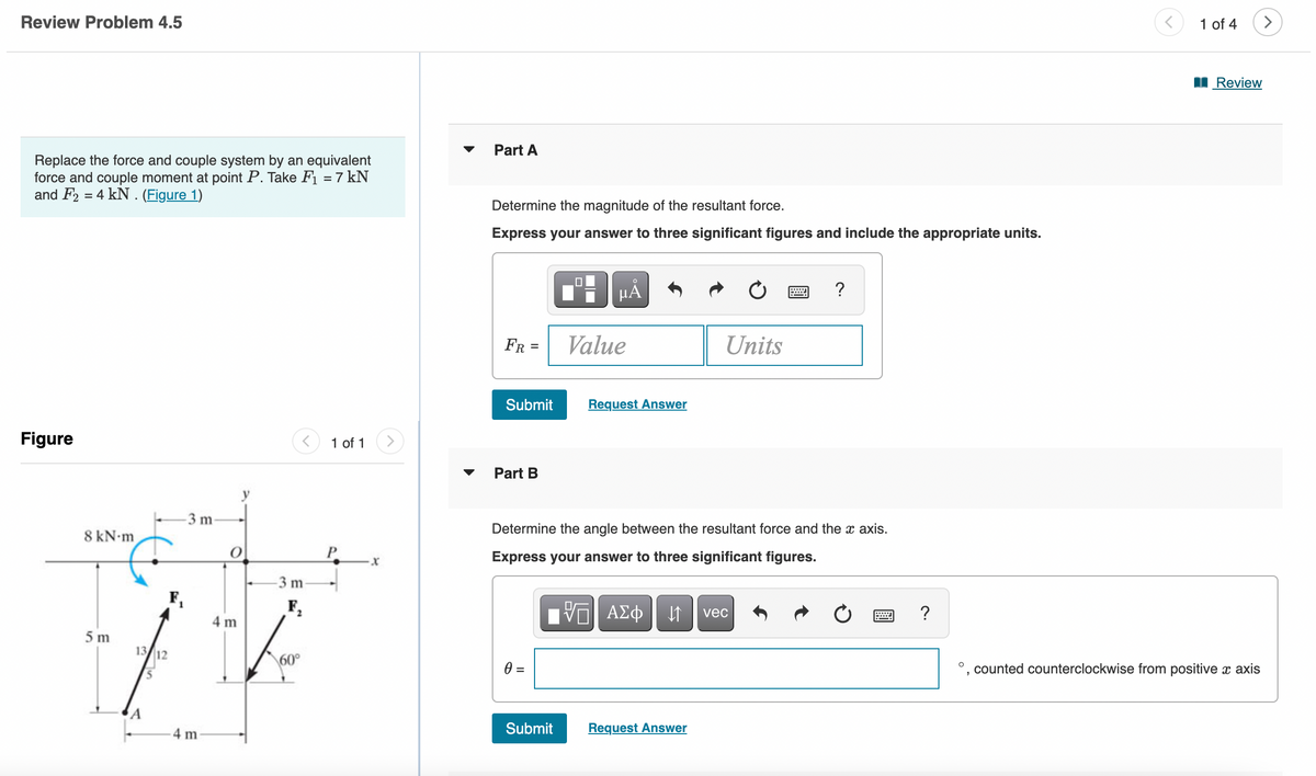 Review Problem 4.5
Replace the force and couple system by an equivalent
force and couple moment at point P. Take F₁ = 7 kN
and F2 = 4 kN. (Figure 1)
Figure
8 kN.m
5 m
13 12
5
-3 m-
4 m
O
4m
-3 m-
60
1 of 1
-X
Part A
Determine the magnitude of the resultant force.
Express your answer to three significant figures and include the appropriate units.
FR =
Submit
Part B
0
μA
Submit
Value
Request Answer
ΓΠ ΑΣΦ | ↓↑
Determine the angle between the resultant force and the x axis.
Express your answer to three significant figures.
Units
Request Answer
?
vec
?
1 of 4
Review
counted counterclockwise from positive x axis