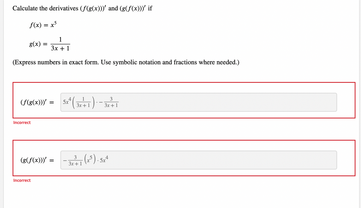 Calculate the derivatives (ƒ(g(x)))' and (g(ƒ(x)))' if
f(x) = x³
1
3x + 1
(Express numbers in exact form. Use symbolic notation and fractions where needed.)
g(x)
3
(f(g(x)))' = 5x² ( 3x + 1) - 3x + 1
Incorrect
=
(g(f(x)))' =
Incorrect
- 3x²³/7 (x³). 5x4
+ 1