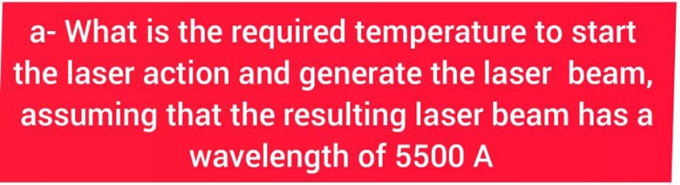 a- What is the required temperature to start
the laser action and generate the laser beam,
assuming that the resulting laser beam has a
wavelength of 5500 A