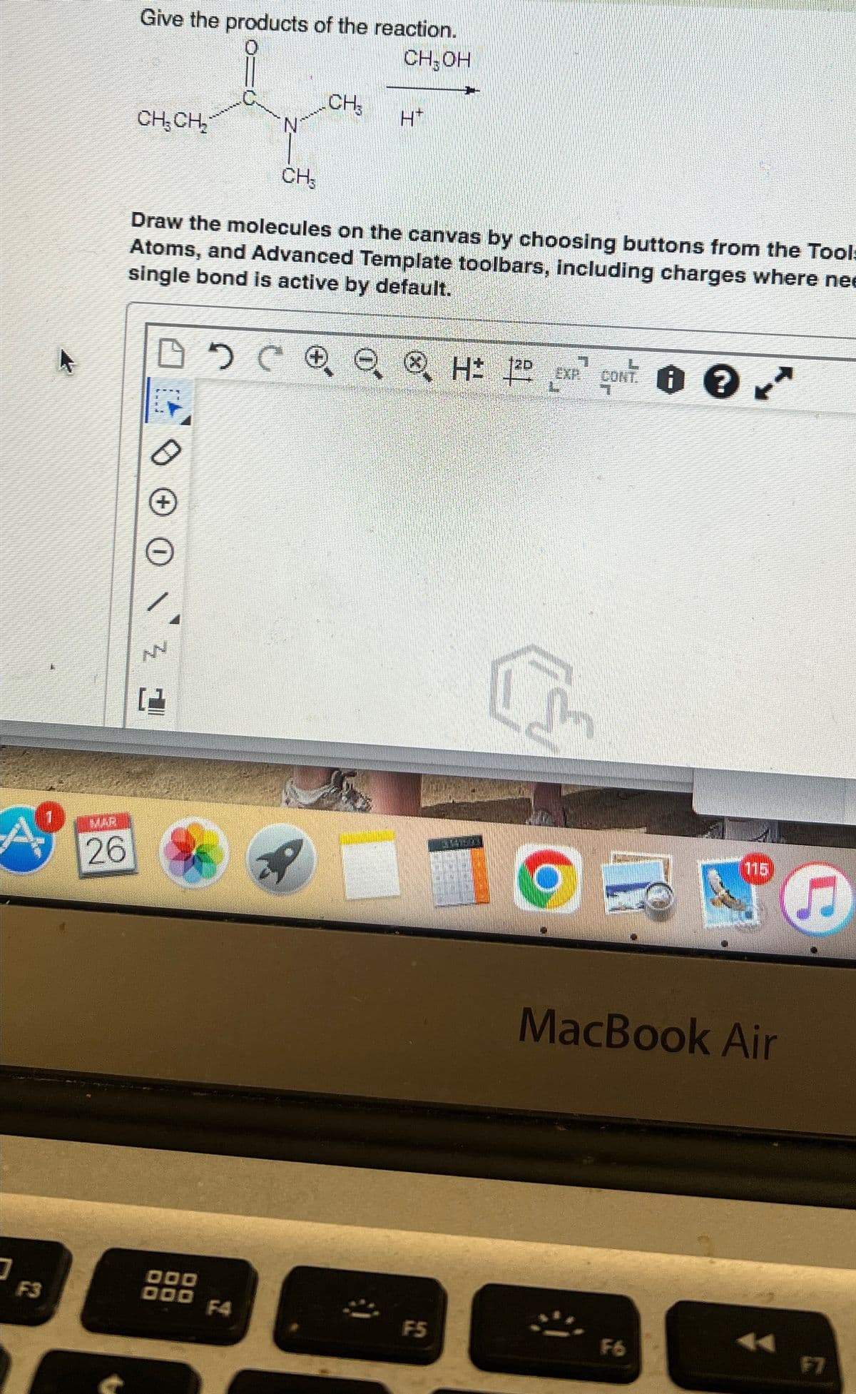 Give the products of the reaction.
CH₂OH
CH
CH₂CH₂
H*
N
CH₂
Draw the molecules on the canvas by choosing buttons from the Tool
Atoms, and Advanced Template toolbars, including charges where ne
single bond is active by default.
D D C Q QH EXP. CONT. 8 K
A?
26
F3
5
115
MacBook Air
5
000
000
F4
F5
F6
F7