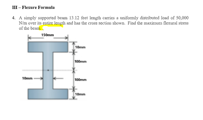 III – Flexure Formula
4. A simply supported beam 13.12 feet length carries a uniformly distributed load of 50,000
N/m over its entire length and has the cross section shown. Find the maximum flexural stress
of the beam.
150mm
10mm
100mm
10mm
100mm
10mm
