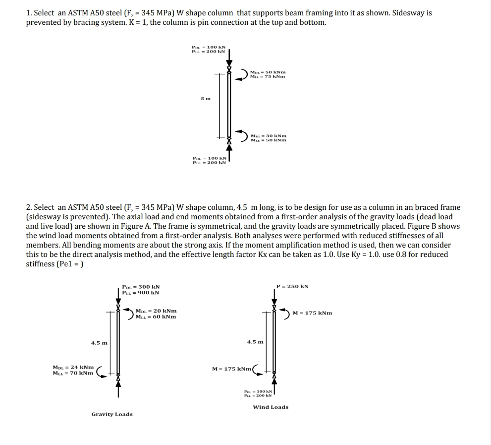 1. Select an ASTM A50 steel (F, = 345 MPa) W shape column that supports beam framing into it as shown. Sidesway is
prevented by bracing system. K = 1, the column is pin connection at the top and bottom.
4.5 m
MDL = 24 kNm
MLL = 70 kNm
PDL= 300 KN
PLL. 900 KN
Gravity Loads
PDL 100 KN
PLL 200 KN
2. Select an ASTM A50 steel (F, = 345 MPa) W shape column, 4.5 m long, is to be design for use as a column in an braced frame
(sidesway is prevented). The axial load and end moments obtained from a first-order analysis of the gravity loads (dead load
and live load) are shown in Figure A. The frame is symmetrical, and the gravity loads are symmetrically placed. Figure B shows
the wind load moments obtained from a first-order analysis. Both analyses were performed with reduced stiffnesses of all
members. All bending moments are about the strong axis. If the moment amplification method is used, then we can consider
this to be the direct analysis method, and the effective length factor Kx can be taken as 1.0. Use Ky = 1.0. use 0.8 for reduced
stiffness (Pe1 =)
MDL = 20 kNm
M₁L 60 kNm
5 m
PDL 100 KN
PLL 200 KN
MDL 50 kNm
Mu. = 75 kNm
MDL 30 kNm
MLL = 50 kNm
4.5 m
M = 175 kNm
PDL= 100 kN
PL = 200 KN
P = 250 kN
Wind Loads
M = 175 kNm