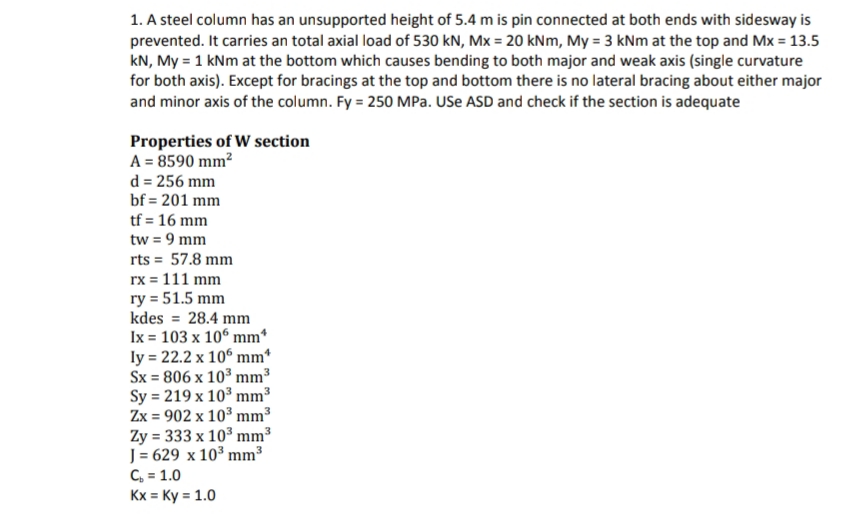 1. A steel column has an unsupported height of 5.4 m is pin connected at both ends with sidesway is
prevented. It carries an total axial load of 530 kN, Mx = 20 kNm, My = 3 kNm at the top and Mx = 13.5
kN, My = 1 kNm at the bottom which causes bending to both major and weak axis (single curvature
for both axis). Except for bracings at the top and bottom there is no lateral bracing about either major
and minor axis of the column. Fy = 250 MPa. USE ASD and check if the section is adequate
Properties of W section
A = 8590 mm²
d = 256 mm
bf=201 mm
tf = 16 mm
tw = 9 mm
rts = 57.8 mm
rx = 111 mm
ry = 51.5 mm
kdes = 28.4 mm
Ix = 103 x 106 mm*
ly= 22.2 x 106 mm*
Sx = 806 x 10³ mm³
Sy = 219 x 10³ mm³
Zx = 902 x 10³ mm³
Zy = 333 x 10³ mm³
J = 629 x 10³ mm³
C₂ = 1.0
Kx = Ky = 1.0