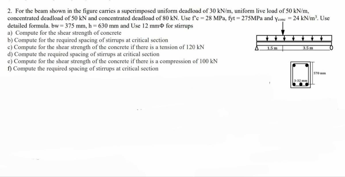 2. For the beam shown in the figure carries a superimposed uniform deadload of 30 kN/m, uniform live load of 50 kN/m,
concentrated deadload of 50 kN and concentrated deadload of 80 kN. Use f'c = 28 MPa, fyt = 275MPa and Ycone = 24 kN/m³. Use
detailed formula. bw = 375 mm, h = 630 mm and Use 12 mm for stirrups
a) Compute for the shear strength of concrete
b) Compute for the required spacing of stirrups at critical section
c) Compute for the shear strength of the concrete if there is a tension of 120 kN
d) Compute the required spacing of stirrups at critical section
e) Compute for the shear strength of the concrete if there is a compression of 100 kN
f) Compute the required spacing of stirrups at critical section
1.5 m
3.5 m
3-32 mm
570 mm