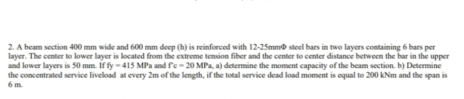 2. A beam section 400 mm wide and 600 mm deep (h) is reinforced with 12-25mm steel bars in two layers containing 6 bars per
layer. The center to lower layer is located from the extreme tension fiber and the center to center distance between the bar in the upper
and lower layers is 50 mm. If fy = 415 MPa and f'c = 20 MPa, a) determine the moment capacity of the beam section. b) Determine
the concentrated service liveload at every 2m of the length, if the total service dead load moment is equal to 200 kNm and the span is
6 m.