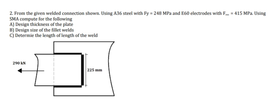 2. From the given welded connection shown. Using A36 steel with Fy = 248 MPa and E60 electrodes with F = 415 MPa. Using
SMA compute for the following
A) Design thickness of the plate
B) Design size of the fillet welds
C) Determie the length of length of the weld
290 KN
225 mm