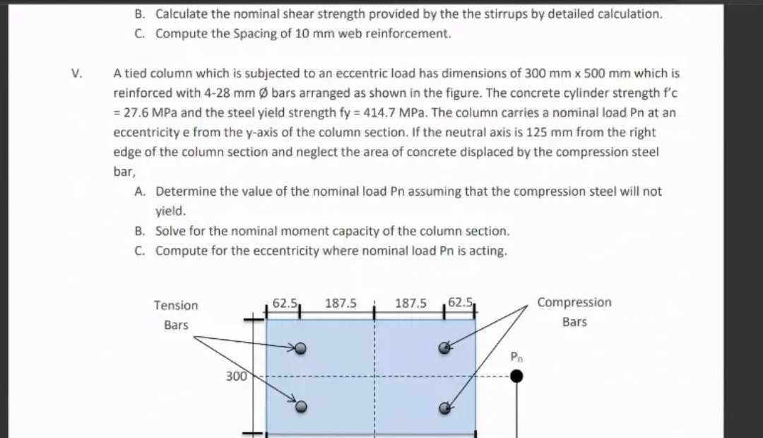 V.
B. Calculate the nominal shear strength provided by the the stirrups by detailed calculation.
C. Compute the Spacing of 10 mm web reinforcement.
A tied column which is subjected to an eccentric load has dimensions of 300 mm x 500 mm which is
reinforced with 4-28 mm Ø bars arranged as shown in the figure. The concrete cylinder strength f'c
= 27.6 MPa and the steel yield strength fy = 414.7 MPa. The column carries a nominal load Pn at an
eccentricity e from the y-axis of the column section. If the neutral axis is 125 mm from the right
edge of the column section and neglect the area of concrete displaced by the compression steel
bar,
A. Determine the value of the nominal load Pn assuming that the compression steel will not
yield.
B. Solve for the nominal moment capacity of the column section.
C. Compute for the eccentricity where nominal load Pn is acting.
Tension
Bars
300
62.5, 187.5
187.5 62.5.
P₁
Compression
Bars