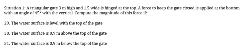 Situation 1: A triangular gate 3 m high and 1.5 wide is hinged at the top. A force to keep the gate closed is applied at the bottom
with an angle of 45° with the vertical. Compute the magnitude of this force if:
29. The water surface is level with the top of the gate
30. The water surface is 0.9 m above the top of the gate
31. The water surface is 0.9 m below the top of the gate