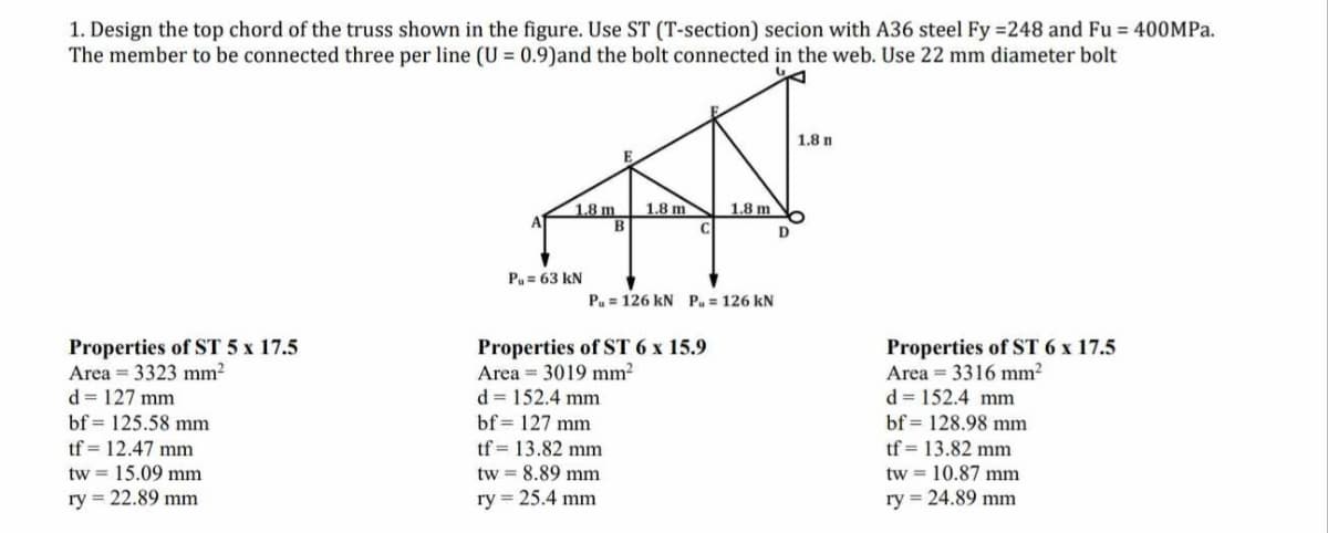 1. Design the top chord of the truss shown in the figure. Use ST (T-section) secion with A36 steel Fy =248 and Fu = 400MPa.
The member to be connected three per line (U= 0.9) and the bolt connected in the web. Use 22 mm diameter bolt
Properties of ST 5 x 17.5
Area 3323 mm²
d = 127 mm
bf 125.58 mm
tf 12.47 mm
tw 15.09 mm
ry= 22.89 mm
1.8 m
Pu= 63 KN
B
1.8 m
1.8 m
Pu= 126 kN P. = 126 kN
Properties of ST 6 x 15.9
Area 3019 mm²
d = 152.4 mm
bf= 127 mm
tf = 13.82 mm
tw = 8.89 mm
ry = 25.4 mm
D
1.8 n
Properties of ST 6 x 17.5
Area = 3316 mm²
d = 152.4 mm
bf 128.98 mm
tf = 13.82 mm
tw = 10.87 mm
ry = 24.89 mm