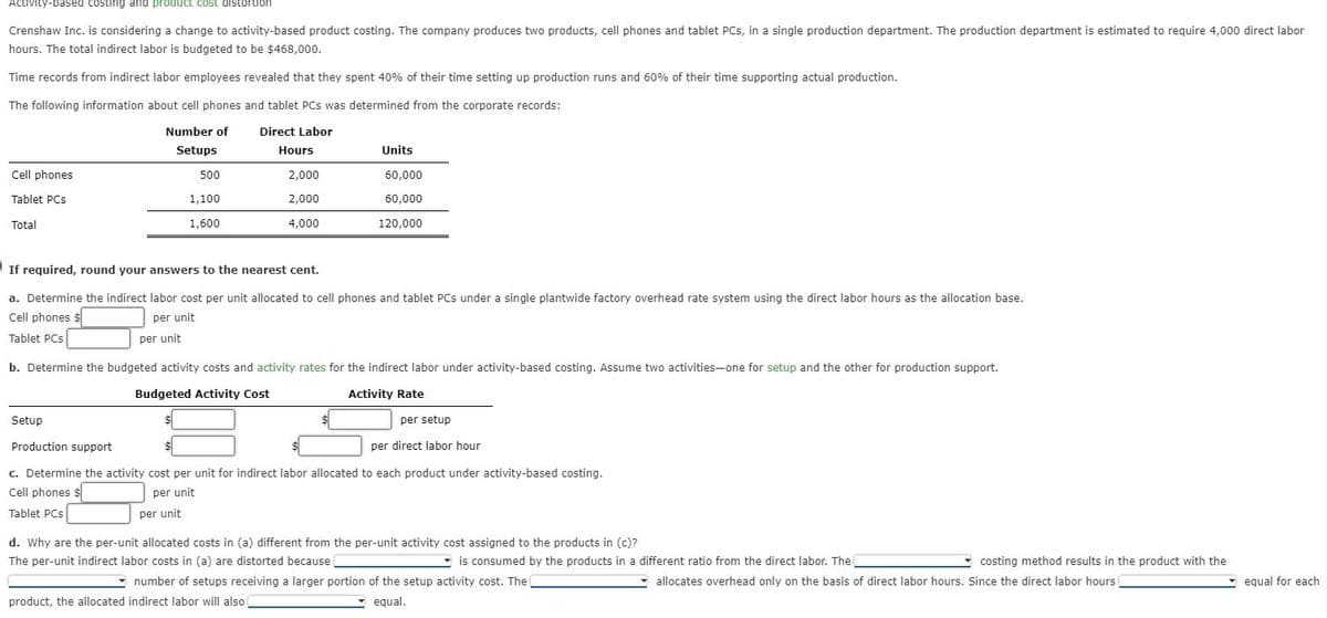 Activity-based costing and product cost distortion
Crenshaw Inc. is considering a change to activity-based product costing. The company produces two products, cell phones and tablet PCs, in a single production department. The production department is estimated to require 4,000 direct labor
hours. The total indirect labor is budgeted to be $468,000.
Time records from indirect labor employees revealed that they spent 40% of their time setting up production runs and 60% of their time supporting actual production.
The following information about cell phones and tablet PCs was determined from the corporate records:
Direct Labor
Number of
Setups
Cell phones
Tablet PCs
Total
500
1,100
1,600
Hours
per unit
2,000
2,000
4,000
Units
60,000
60,000
120,000
If required, round your answers to the nearest cent.
a. Determine the indirect labor cost per unit allocated to cell phones and tablet PCs under a single plantwide factory overhead rate system using the direct labor hours as the allocation base.
Cell phones $
per unit
per unit
Tablet PCs
b. Determine the budgeted activity costs and activity rates for the indirect labor under activity-based costing. Assume two activities-one for setup and the other for production support.
Budgeted Activity Cost
Activity Rate
Setup
Production support
c. Determine the activity cost per unit for indirect labor allocated to each product under activity-based costing.
Cell phones $
per unit
Tablet PCs
per setup
per direct labor hour
d. Why are the per-unit allocated costs in (a) different from the per-unit activity cost assigned to the products in (c)?
The per-unit indirect labor costs in (a) are distorted because
is consumed by the products in a different ratio from the direct labor. The
number of setups receiving a larger portion of the setup activity cost. The
product, the allocated indirect labor will also
equal.
costing method results in the product with the
allocates overhead only on the basis of direct labor hours. Since the direct labor hours
equal for each