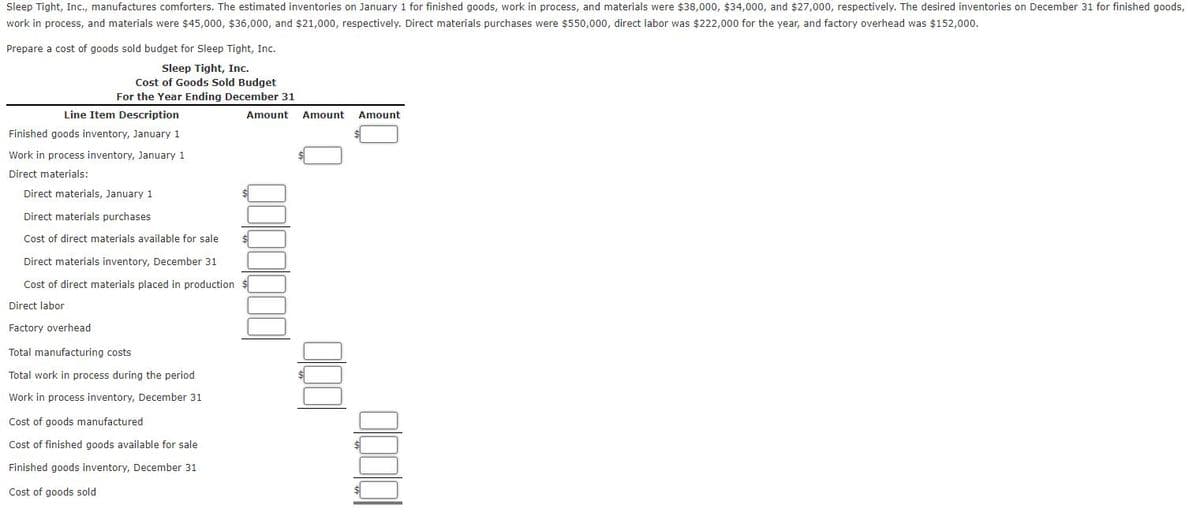 Sleep Tight, Inc., manufactures comforters. The estimated inventories on January 1 for finished goods, work in process, and materials were $38,000, $34,000, and $27,000, respectively. The desired inventories on December 31 for finished goods,
work in process, and materials were $45,000, $36,000, and $21,000, respectively. Direct materials purchases were $550,000, direct labor was $222,000 for the year, and factory overhead was $152,000.
Prepare a cost of goods sold budget for Sleep Tight, Inc.
Sleep Tight, Inc.
Cost of Goods Sold Budget
For the Year Ending December 31
Line Item Description
Finished goods inventory, January 1
Work in process inventory, January 1
Direct materials:
Amount Amount Amount
Direct materials, January 1
Direct materials purchases
Cost of direct materials available for sale
Direct materials inventory, December 31
Cost of direct materials placed in production $
Direct labor
Factory overhead
Total manufacturing costs
Total work in process during the period
Work in process inventory, December 31
Cost of goods manufactured
Cost of finished goods available for sale
Finished goods inventory, December 31
Cost of goods sold
$
$
1000
10000