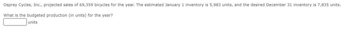 Osprey
Cycles, Inc., projected sales of 69,359 bicycles for the year. The estimated January 1 inventory is 5,983 units, and the desired December 31 inventory is 7,835 units.
What is the budgeted production (in units) for the year?
units