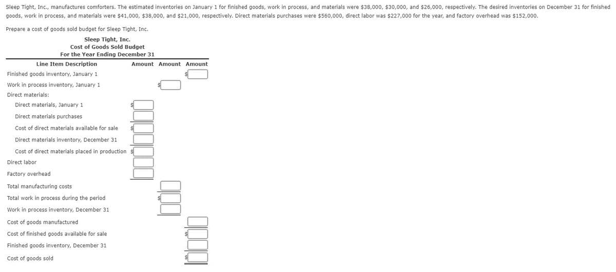 Sleep Tight, Inc., manufactures comforters. The estimated inventories on January 1 for finished goods, work in process, and materials were $38,000, $30,000, and $26,000, respectively. The desired inventories on December 31 for finished
goods, work in process, and materials were $41,000, $38,000, and $21,000, respectively. Direct materials purchases were $560,000, direct labor was $227,000 for the year, and factory overhead was $152,000.
Prepare a cost of goods sold budget for Sleep Tight, Inc.
Sleep Tight, Inc.
Cost of Goods Sold Budget
For the Year Ending December 31
Line Item Description
Finished goods inventory, January 1
Work in process inventory, January 1
Direct materials:
Direct materials, January 1
Direct materials purchases
Cost of direct materials available for sale
Direct materials inventory, December 31
Cost of direct materials placed in production
Direct labor
Factory overhead
Total manufacturing costs
Total work in process during the period
Work in process inventory, December 31
Cost of goods manufactured
Cost of finished goods available for sale
Finished goods inventory, December 31
Cost of goods sold
Amount Amount Amount
10000000
000
00001