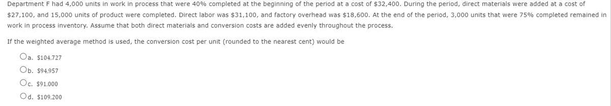 Department F had 4,000 units in work in process that were 40% completed at the beginning of the period at a cost of $32,400. During the period, direct materials were added at a cost of
$27,100, and 15,000 units of product were completed. Direct labor was $31,100, and factory overhead was $18,600. At the end of the period, 3,000 units that were 75% completed remained in
work in process inventory. Assume that both direct materials and conversion costs are added evenly throughout the process.
If the weighted average method is used, the conversion cost per unit (rounded to the nearest cent) would be
Oa. $104,727
Ob. $94.957
Oc. $91,000
Od. $109,200