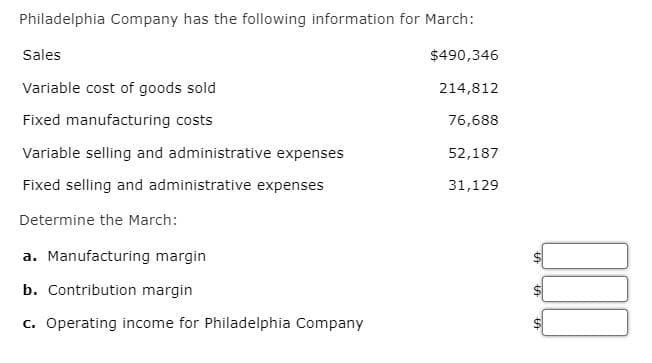 Philadelphia Company has the following information for March:
$490,346
214,812
76,688
52,187
31,129
Sales
Variable cost of goods sold
Fixed manufacturing costs
Variable selling and administrative expenses
Fixed selling and administrative expenses
Determine the March:
a. Manufacturing margin
b. Contribution margin
c. Operating income for Philadelphia Company
LA
LA
LA
000