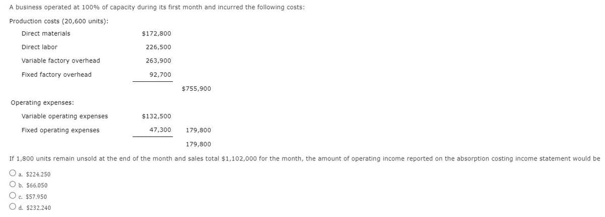 A business operated at 100% of capacity during its first month and incurred the following costs:
Production costs (20,600 units):
Direct materials
Direct labor
Variable factory overhead
Fixed factory overhead
Operating expenses:
Variable operating expenses
Fixed operating expenses
$172,800
226,500
263,900
92,700
a. $224,250
O b. $66,050
O c. $57,950
Od. $232,240
$132,500
47,300
$755,900
179,800
179,800
If 1,800 units remain unsold at the end of the month and sales total $1,102,000 for the month, the amount of operating income reported on the absorption costing income statement would be