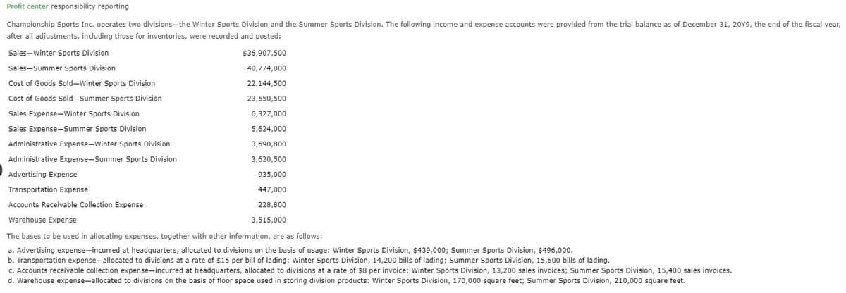 Profit center responsibility reporting
Championship Sports Inc. operates two divisions-the Winter Sports Division and the Summer Sports Division. The following income and expense accounts were provided from the trial balance as of December 31, 20Y9, the end of the fiscal year,
after all adjustments, including those for inventories, were recorded and posted:
Sales-Winter Sports Division
Sales-Summer Sports Division
Cost of Goods Sold-Winter Sports Division
Cost of Goods Sold-Summer Sports Division
Sales Expense-Winter Sports Division
Sales Expense-Summer Sports Division
Administrative Expense-Winter Sports Division
Administrative Expense-Summer Sports Division
Advertising Expense
Transportation Expense
$36,907,500
40,774,000
22,144,500
23,550,500
6,327,000
5,624,000
3,690,800
3,620,500
935,000
447,000
228,800
3,515,000
Accounts Receivable Collection Expense
Warehouse Expense
The bases to be used in allocating expenses, together with other information, are as follows:
a. Advertising expense-incurred at headquarters, allocated to divisions on the basis of usage: Winter Sports Division, $439,000; Summer Sports Division, $496,000.
b. Transportation expense-allocated to divisions at a rate of $15 per bill of lading: Winter Sports Division, 14,200 bills of lading; Summer Sports Division, 15,600 bills of lading.
c. Accounts receivable collection expense-incurred at headquarters, allocated to divisions at a rate of $8 per invoice: Winter Sports Division, 13,200 sales invoices; Summer Sports Division, 15,400 sales invoices.
d. Warehouse expense-allocated to divisions on the basis of floor space used in storing division products: Winter Sports Division, 170,000 square feet; Summer Sports Division, 210,000 square feet.