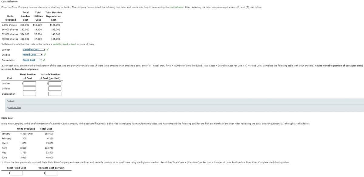 Cost Behavior
Cover-to-Cover Company is a manufacturer of shelving for books. The company has compiled the following cost data, and wants your help in determining the cost behavior. After reviewing the data, complete requirements (1) and (2) that follow.
Total Total Machine
Depreciation
Cost
Total
Units Lumber Utilities
Produced Cost Cost
8,000 shelves $96,000 $10,200
16,000 shelves 192,000 19,400
$145,000
145,000
32,000 shelves 384,000 37,800
145,000
40,000 shelves 480,000 47,000
145,000
1. Determine whether the costs in the table are variable, fixed, mixed, or none of these.
Variable Cost
Mixed Cost
Fixed Cost
Depreciation
✓
=
2. For each cost, determine the fixed portion of the cost, and the per-unit variable cost. If there is no amount or an amount is zero, enter "0". Recall that, for N = Number of Units Produced, Total Costs (Variable Cost Per Unit x N) + Fixed Cost. Complete the following table with your answers. Round variable portion of cost (per unit)
answers to two decimal places.
Lumber
Utilities
Cost
Lumber
Utilities
Depreciation
Feedback
Fixed Portion
of Cost
Check My Work
January
February
March
April
✓
✓
✓
Variable Portion
of Cost (per Unit)
High-Low
Biblio Files Company is the chief competitor of Cover-to-Cover Company in the bookshelf business. Biblio Files is analyzing its manufacturing costs, and has compiled the following data for the first six months of the year. After reviewing the data, answer questions (1) through (3) that follow.
Units Produced
Total Cost
4,360 units
300
$65,600
6,250
15,000
133.750
1,000
8,800
May
1,750
32,500
48,000
June
3,015
1. From the data previously provided, help Biblio Files Company estimate the fixed and variable portions of its total costs using the high-low method. Recall that Total Costs = (Variable Cost Per Unit x Number of Units Produced) + Fixed Cost. Complete the following table.
Total Fixed Cost
Variable Cost per Unit