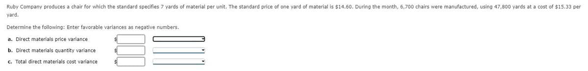 Ruby Company produces a chair for which the standard specifies 7 yards of material per unit. The standard price of one yard of material is $14.60. During the month, 6,700 chairs were manufactured, using 47,800 yards at a cost of $15.33 per
yard.
Determine the following: Enter favorable variances as negative numbers.
a. Direct materials price variance
b. Direct materials quantity variance
c. Total direct materials cost variance