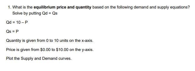 1. What is the equilibrium price and quantity based on the following demand and supply equations?
Solve by putting Qd = Qs
Qd = 10 - P
Qs = P
Quantity is given from 0 to 10 units on the x-axis.
Price is given from $0.00 to $10.00 on the y-axis.
Plot the Supply and Demand curves.