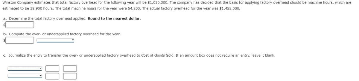 Winston Company estimates that total factory overhead for the following year will be $1,050,300. The company has decided that the basis for applying factory overhead should be machine hours, which are
estimated to be 38,900 hours. The total machine hours for the year were 54,200. The actual factory overhead for the year was $1,455,000.
a. Determine the total factory overhead applied. Round to the nearest dollar.
b. Compute the over- or underapplied factory overhead for the year.
c. Journalize the entry to transfer the over- or underapplied factory overhead to Cost of Goods Sold. If an amount box does not require an entry, leave it blank.