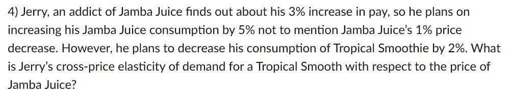 4) Jerry, an addict of Jamba Juice finds out about his 3% increase in pay, so he plans on
increasing his Jamba Juice consumption by 5% not to mention Jamba Juice's 1% price
decrease. However, he plans to decrease his consumption of Tropical Smoothie by 2%. What
is Jerry's cross-price elasticity of demand for a Tropical Smooth with respect to the price of
Jamba Juice?