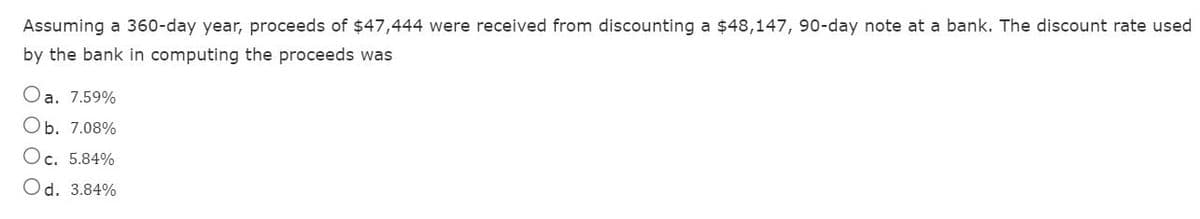 Assuming a 360-day year, proceeds of $47,444 were received from discounting a $48,147, 90-day note at a bank. The discount rate used
by the bank in computing the proceeds was
a. 7.59%
Ob. 7.08%
Oc. 5.84%
Od. 3.84%