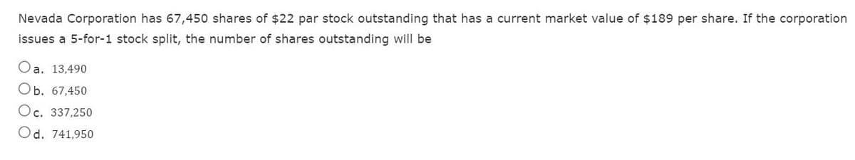 Nevada Corporation has 67,450 shares of $22 par stock outstanding that has a current market value of $189 per share. If the corporation
issues a 5-for-1 stock split, the number of shares outstanding will be
O
a. 13,490
Ob. 67,450
Oc. 337,250
Od. 741,950