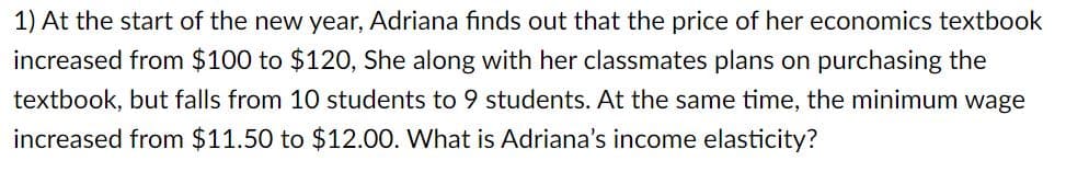 1) At the start of the new year, Adriana finds out that the price of her economics textbook
increased from $100 to $120, She along with her classmates plans on purchasing the
textbook, but falls from 10 students to 9 students. At the same time, the minimum wage
increased from $11.50 to $12.00. What is Adriana's income elasticity?