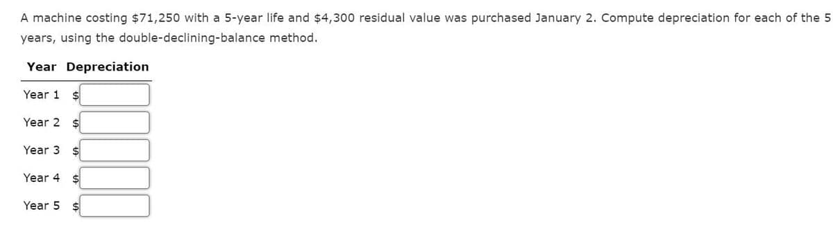 A machine costing $71,250 with a 5-year life and $4,300 residual value was purchased January 2. Compute depreciation for each of the 5
method.
years, using the double-declining-balance
Year Depreciation
Year 1 $
Year 2 $
Year 3 $
Year 4
$
Year 5 $