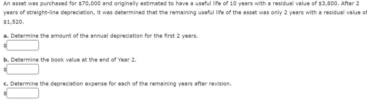 An asset was purchased for $70,000 and originally estimated to have a useful life of 10 years with a residual value of $3,800. After 2
years of straight-line depreciation, it was determined that the remaining useful life of the asset was only 2 years with a residual value of
$1,520.
a. Determine the amount of the annual depreciation for the first 2 years.
$
b. Determine the book value at the end of Year 2.
$
c. Determine the depreciation expense for each of the remaining years after revision.