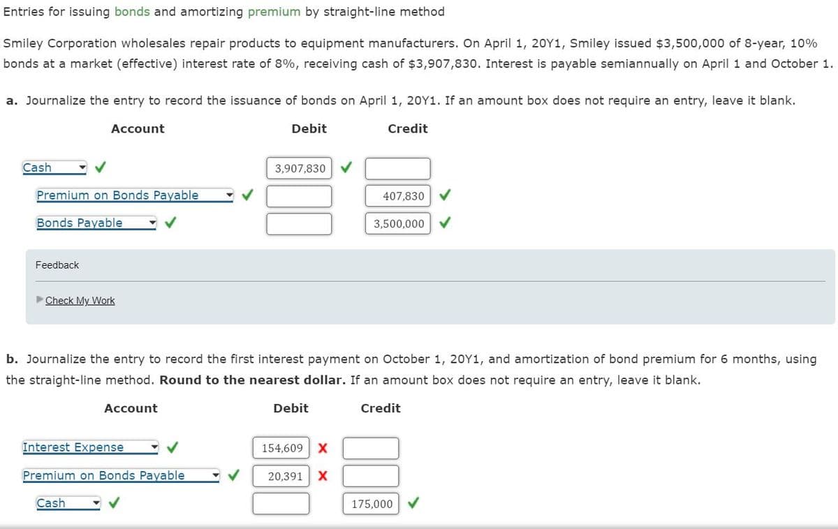 for issuing bonds and amortizing premium by straight-line method
Entries
Smiley Corporation wholesales repair products to equipment manufacturers. On April 1, 20Y1, Smiley issued $3,500,000 of 8-year, 10%
bonds at a market (effective) interest rate of 8%, receiving cash of $3,907,830. Interest is payable semiannually on April 1 and October 1.
a. Journalize the entry to record the issuance of bonds on April 1, 20Y1. If an amount box does not require an entry, leave it blank.
Debit
Cash
Account
Premium on Bonds Payable
Bonds Payable
Feedback
►Check My Work
3,907,830
Interest Expense
Premium on Bonds Payable
Cash
Debit
b. Journalize the entry to record the first interest payment on October 1, 20Y1, and amortization of bond premium for 6 months, using
the straight-line method. Round to the nearest dollar. If an amount box does not require an entry, leave it blank.
Account
Credit
154,609 X
Credit
20,391 X
407,830
3,500,000
175,000