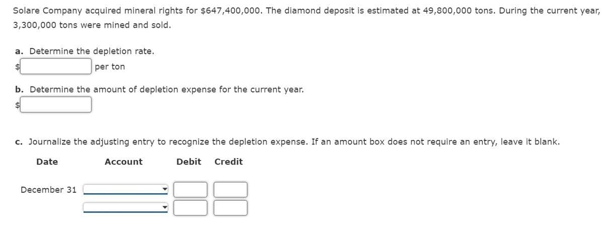 Solare Company acquired mineral rights for $647,400,000. The diamond deposit is estimated at 49,800,000 tons. During the current year,
3,300,000 tons were mined and sold.
a. Determine the depletion rate.
$
per ton
b. Determine the amount of depletion expense for the current year.
c. Journalize the adjusting entry to recognize the depletion expense. If an amount box does not require an entry, leave it blank.
Debit Credit
Date
December 31
Account