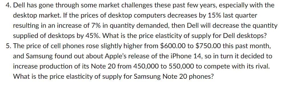 4. Dell has gone through some market challenges these past few years, especially with the
desktop market. If the prices of desktop computers decreases by 15% last quarter
resulting in an increase of 7% in quantity demanded, then Dell will decrease the quantity
supplied of desktops by 45%. What is the price elasticity of supply for Dell desktops?
5. The price of cell phones rose slightly higher from $600.00 to $750.00 this past month,
and Samsung found out about Apple's release of the iPhone 14, so in turn it decided to
increase production of its Note 20 from 450,000 to 550,000 to compete with its rival.
What is the price elasticity of supply for Samsung Note 20 phones?