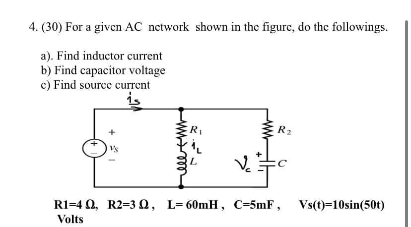 4. (30) For a given AC network shown in the figure, do the followings.
a). Find inductor current
b) Find capacitor voltage
c) Find source current
R1
R2
Vs
L
R1=4 Q, R2=3 Q, L= 60mH , C=5mF, Vs(t)=10sin(50t)
Volts
