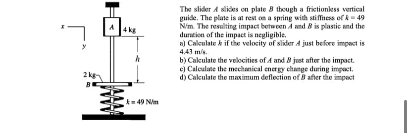 The slider A slides on plate B though a frictionless vertical
guide. The plate is at rest on a spring with stiffness of k = 49
N/m. The resulting impact between A and B is plastic and the
duration of the impact is negligible.
a) Calculate h if the velocity of slider A just before impact is
A
|4 kg
4.43 m/s.
h
b) Calculate the velocities of A and B just after the impact.
c) Calculate the mechanical energy change during impact.
d) Calculate the maximum deflection of B after the impact
2 kg-
k = 49 N/m
