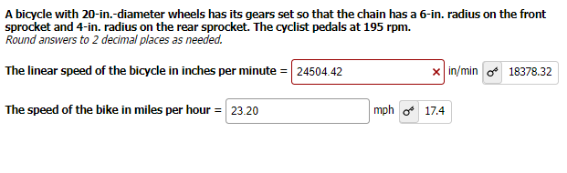 ### Bicycle Speed Calculation

#### Problem Statement:
A bicycle with 20-inch diameter wheels has its gears set so that the chain has a 6-inch radius on the front sprocket and a 4-inch radius on the rear sprocket. The cyclist pedals at 195 rpm. Calculate the linear speed of the bicycle in inches per minute and convert it to miles per hour.

**Note:** Round answers to 2 decimal places as needed.

---

#### Calculations:

1. **Linear Speed in inches per minute:**

   Given:
   - Front sprocket radius: 6 inches
   - Rear sprocket radius: 4 inches
   - Pedaling rate: 195 rpm
   - Wheel diameter: 20 inches (hence, radius is 10 inches)

   Using the relationship between the gear ratios and the wheel circumference to find the linear speed:
   
   \[ \text{Linear speed} = \text{wheel radius} \times \text{pedaling rate} \times \left(\frac{\text{front sprocket radius}}{\text{rear sprocket radius}}\right) \times 2\pi \]

   Substituting the values:
   
   \[ \text{Linear speed} = 10 \times 195 \times \left(\frac{6}{4}\right) \times 2\pi \approx 24504.42 \, \text{in/min} \]

2. **Conversion to miles per hour:**

   \[ \text{1 mile} = 63,360 \, \text{inches} \quad \text{and} \quad \text{1 hour} = 60 \, \text{minutes} \]

   \[ \text{Speed in mph} = \left(\frac{\text{Speed in in/min} \times 60}{63360} \right) \]

   Substituting the speed in inches per minute:

   \[ \text{Speed in mph} = \left(\frac{24504.42 \times 60}{63360} \right) \approx 23.20 \, \text{mph} \]

   Therefore:
   - **Linear speed of the bicycle in inches per minute = 24,504.42 in/min** 
   - **Speed of the bike in miles per hour = 23.20 mph**

---

#### Verification:

For validation, alternatives using metric unit