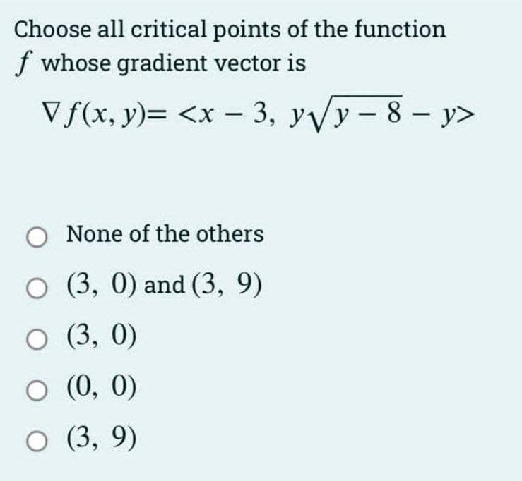 Choose all critical points of the function
f whose gradient vector is
Vf(x, y)= <x - 3, y√y-8-y>
O None of the others
O (3, 0) and (3, 9)
○ (3, 0)
○ (0, 0)
○ (3,9)